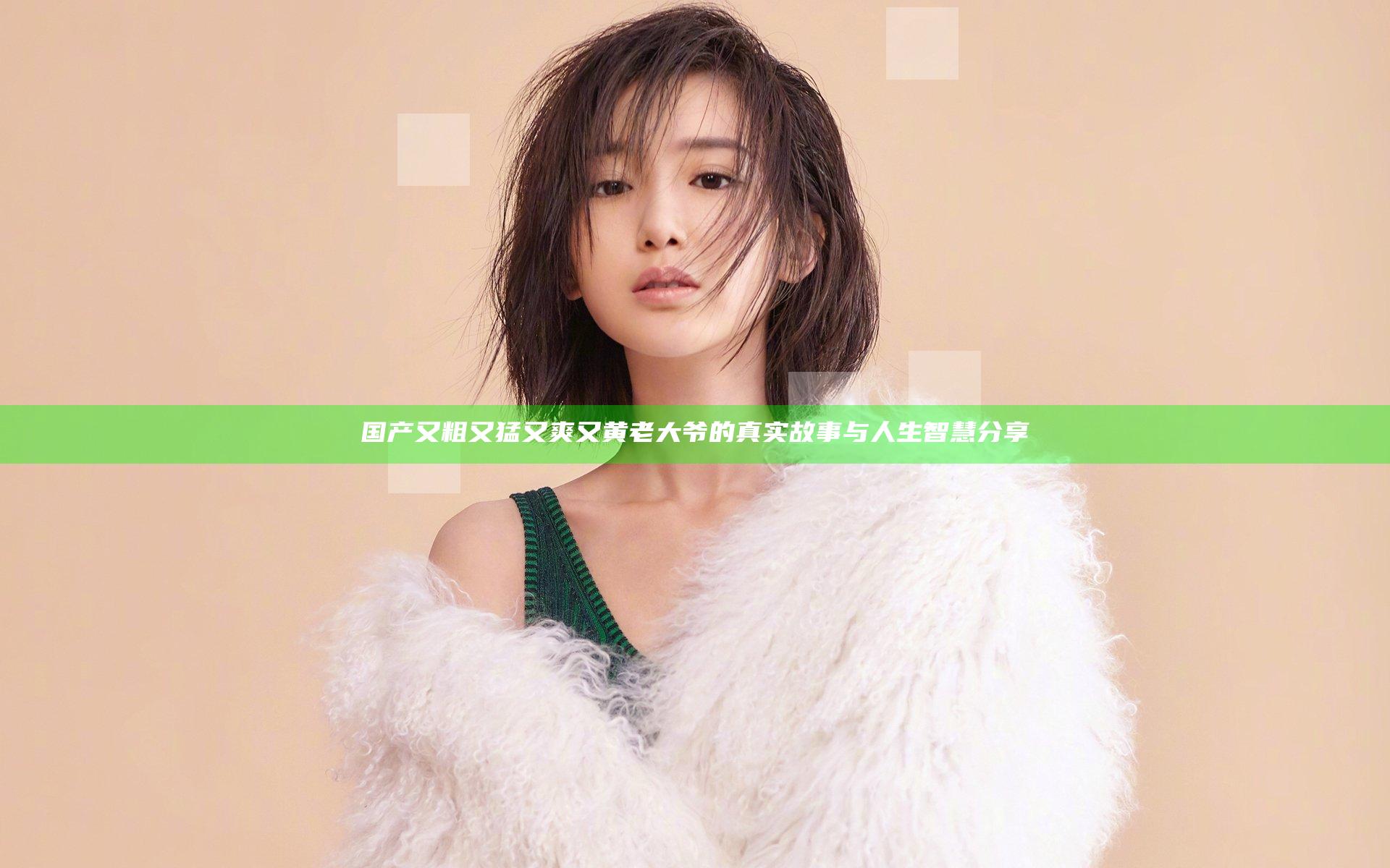 国产又粗又猛又爽又黄老大爷的真实故事与人生智慧分享