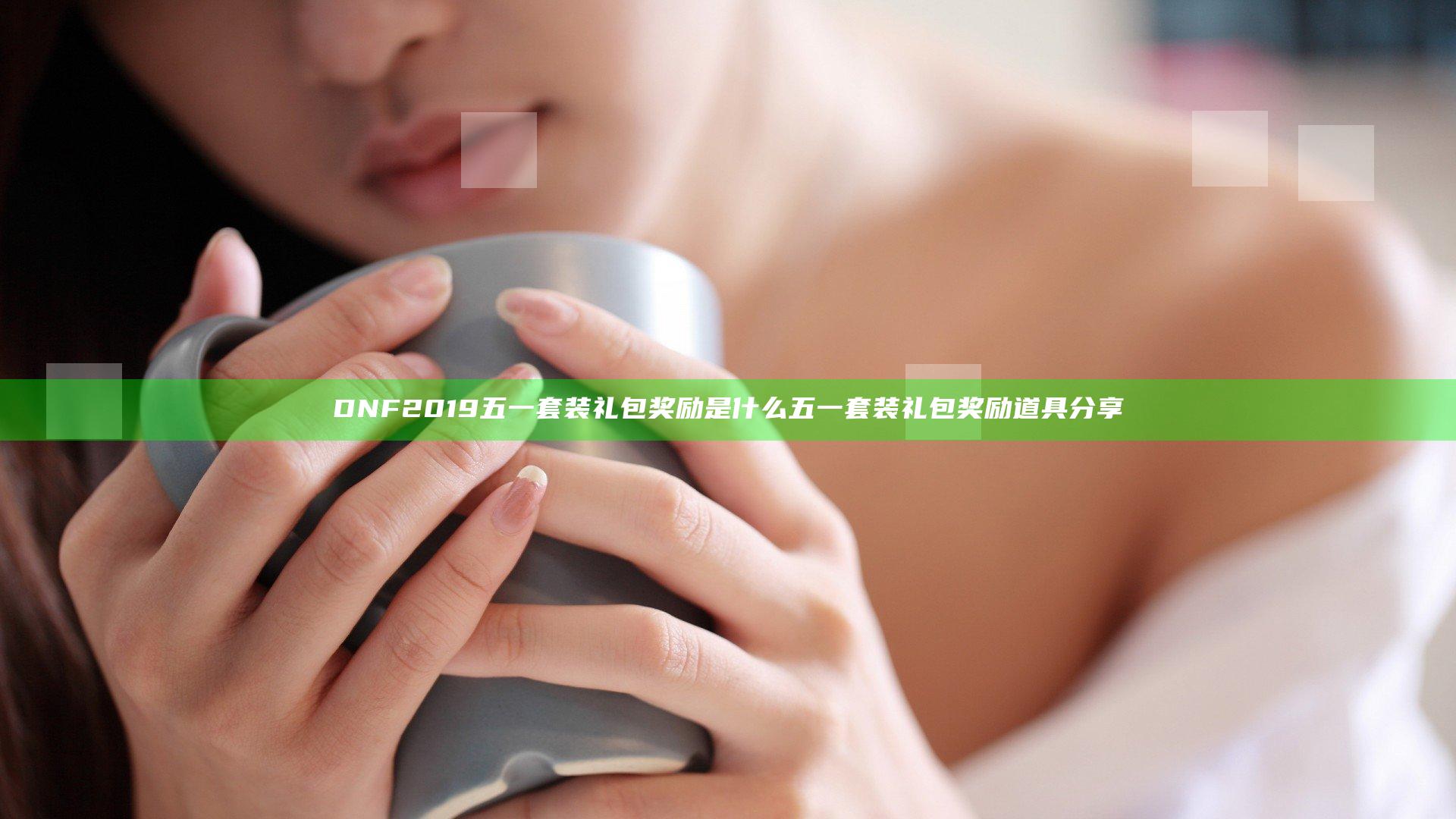 DNF2019五一套装礼包奖励是什么 五一套装礼包奖励道具分享