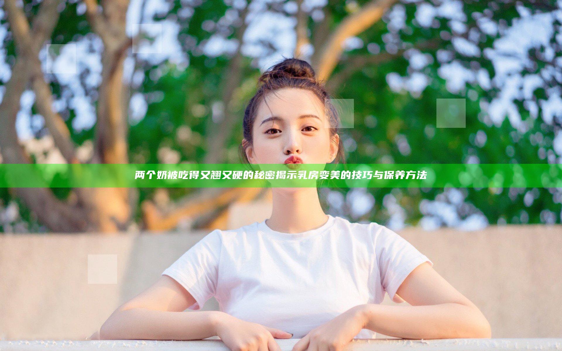 两个奶被吃得又翘又硬的秘密 揭示乳房变美的技巧与保养方法