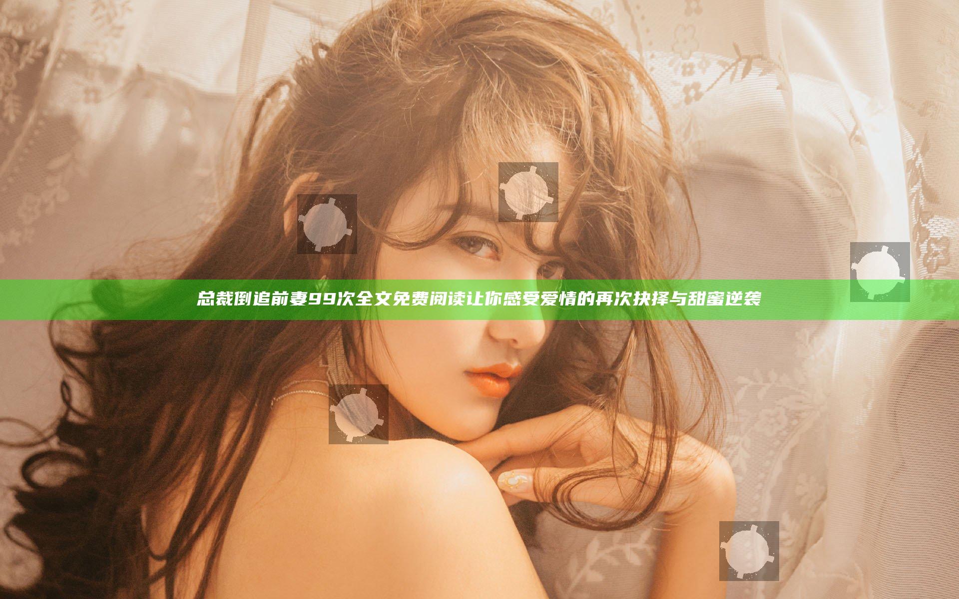 总裁倒追前妻99次全文免费阅读让你感受爱情的再次抉择与甜蜜逆袭