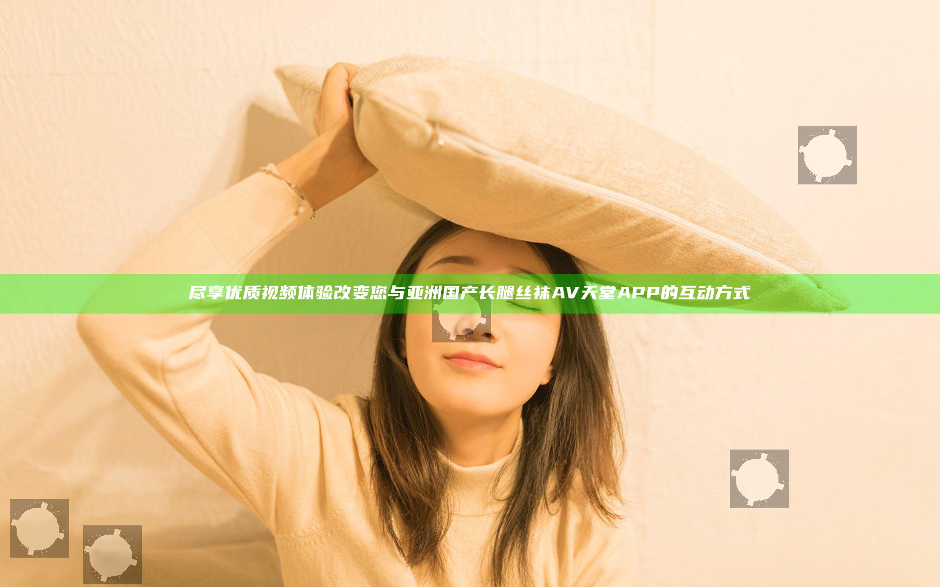 尽享优质视频体验 改变您与亚洲国产长腿丝袜AV天堂APP的互动方式