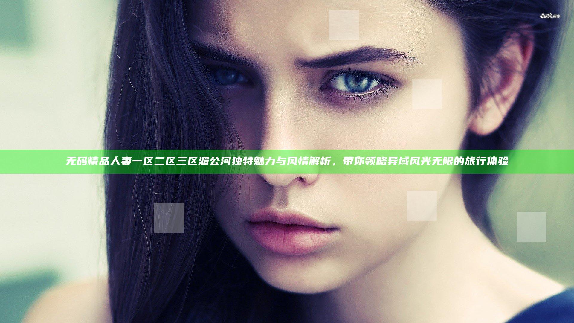 无码精品人妻一区二区三区湄公河独特魅力与风情解析，带你领略异域风光无限的旅行体验