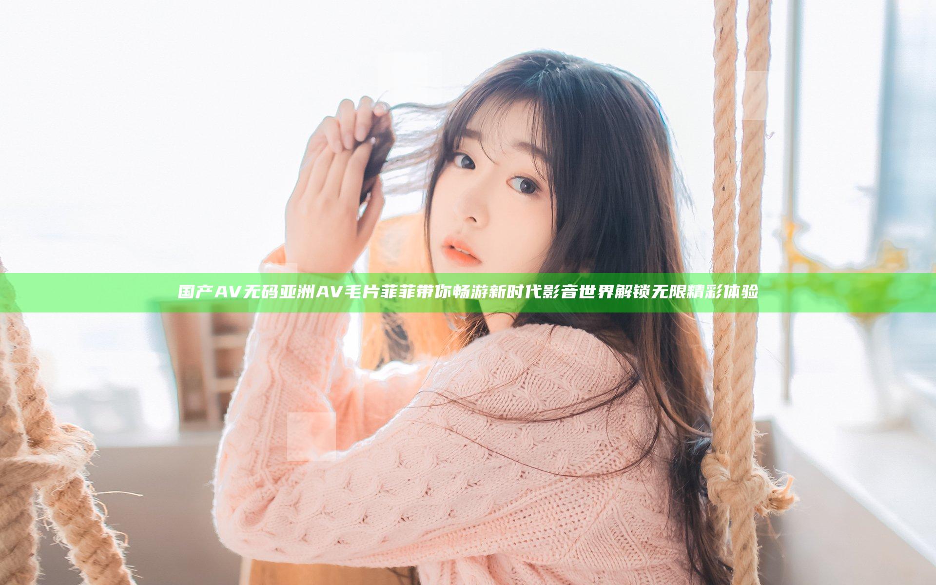 国产AV无码亚洲AV毛片菲菲带你畅游新时代影音世界解锁无限精彩体验