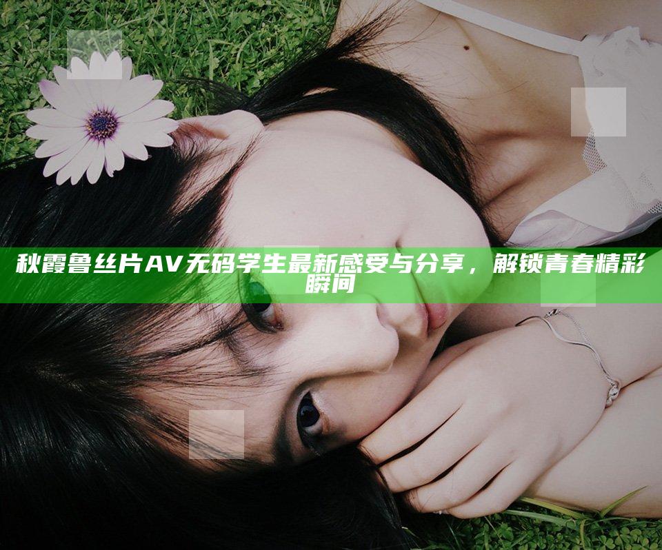 秋霞鲁丝片AV无码学生最新感受与分享，解锁青春精彩瞬间