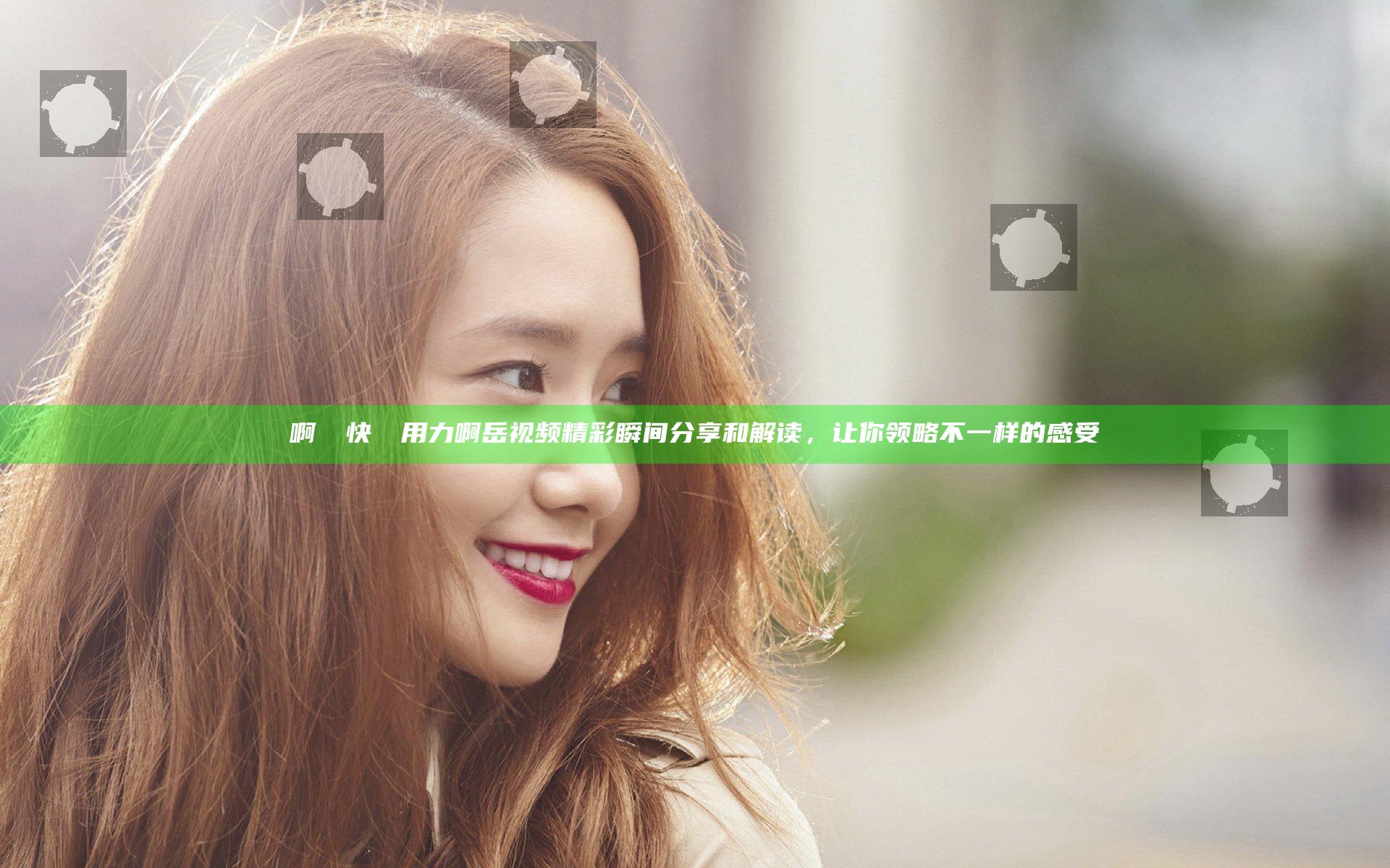 啊┅┅快┅┅用力啊岳视频精彩瞬间分享和解读，让你领略不一样的感受