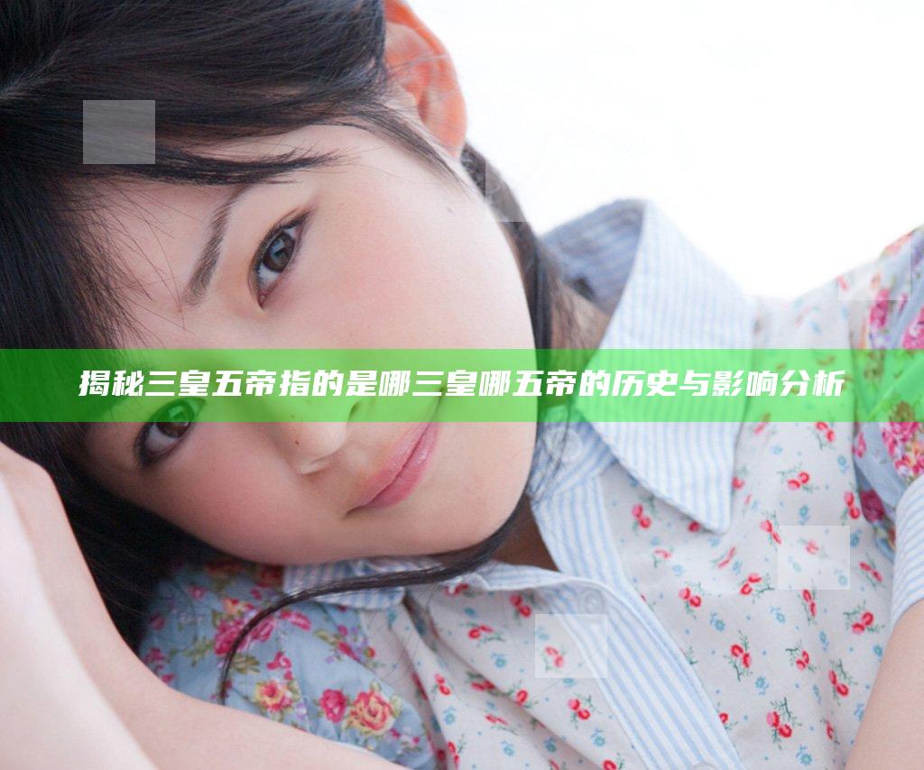 揭秘三皇五帝指的是哪三皇哪五帝的历史与影响分析