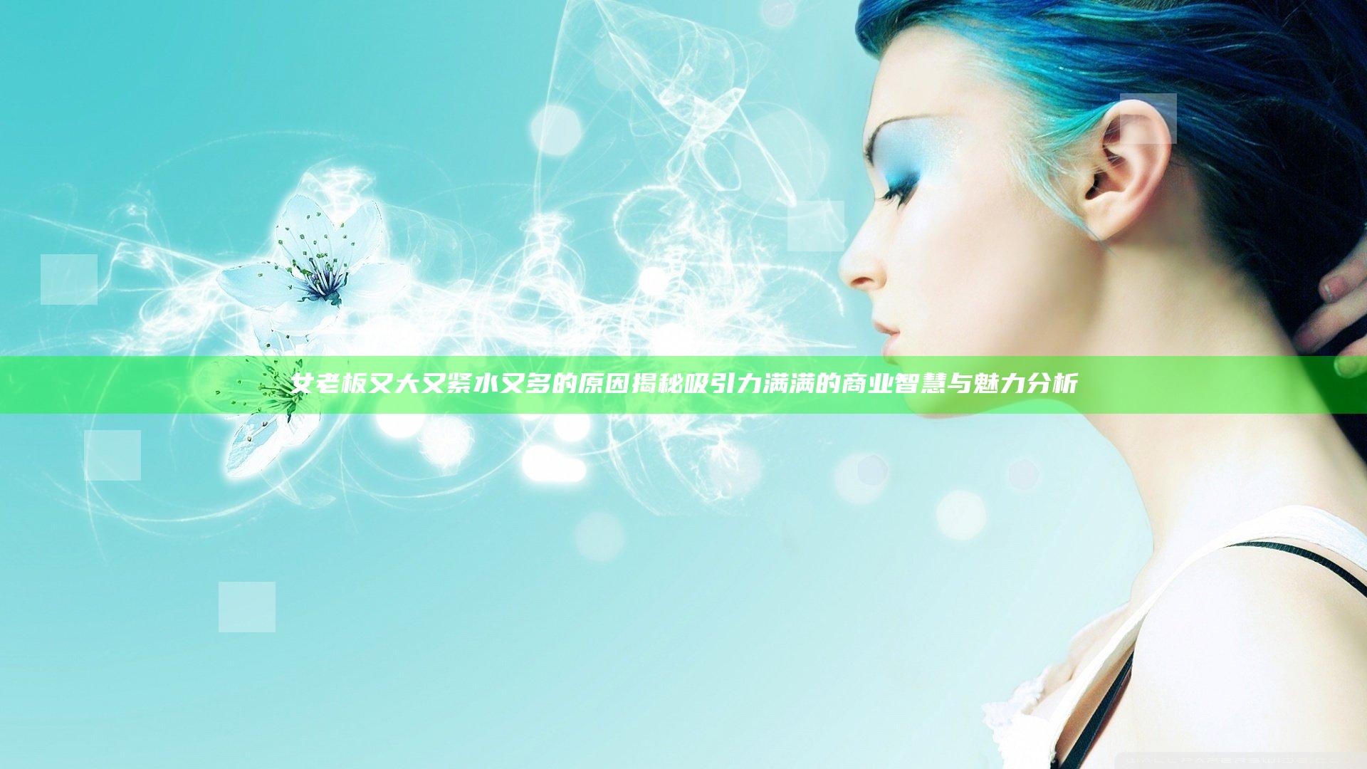 女老板又大又紧水又多的原因揭秘吸引力满满的商业智慧与魅力分析